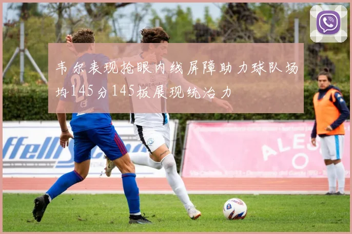 韦尔表现抢眼内线屏障助力球队场均145分145板展现统治力