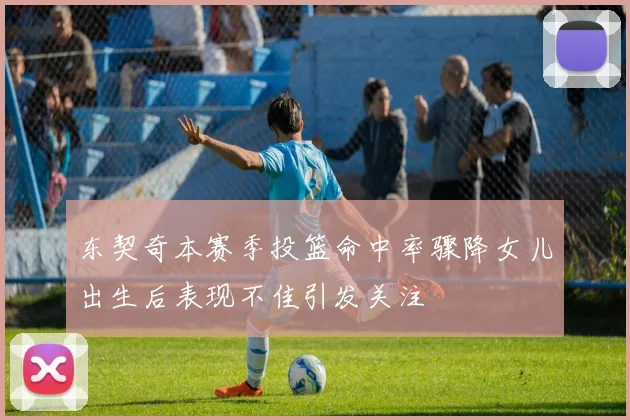 东契奇本赛季投篮命中率骤降女儿出生后表现不佳引发关注