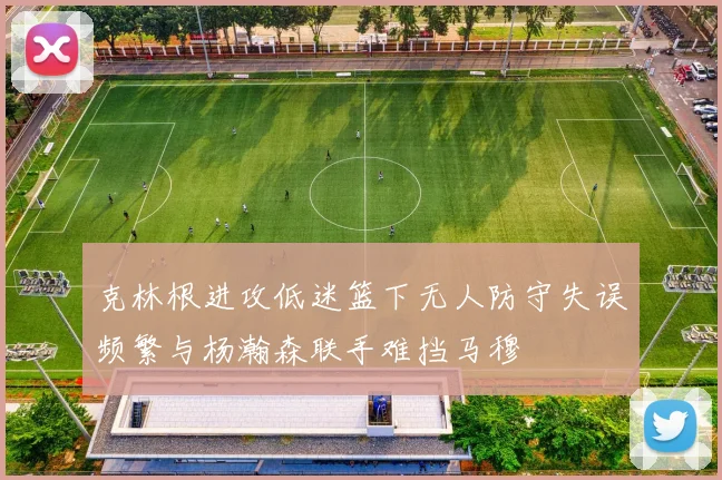 克林根进攻低迷篮下无人防守失误频繁与杨瀚森联手难挡马穆