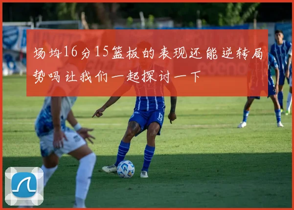 场均16分15篮板的表现还能逆转局势吗让我们一起探讨一下