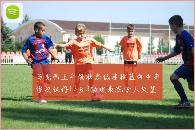 马克西上半场状态低迷投篮命中率惨淡仅得13分3助攻表现令人失望