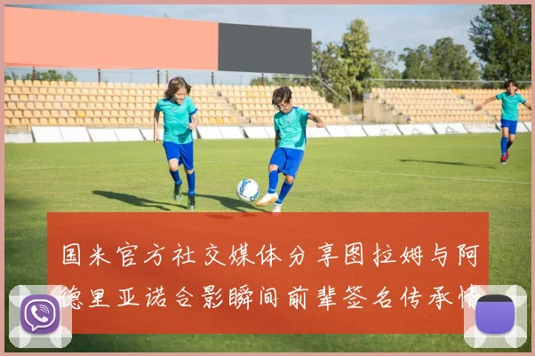 国米官方社交媒体分享图拉姆与阿德里亚诺合影瞬间前辈签名传承情怀