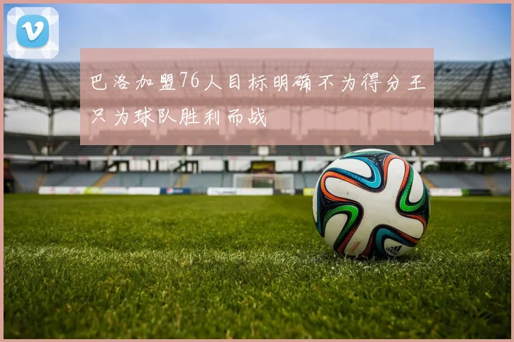 巴洛加盟76人目标明确不为得分王只为球队胜利而战