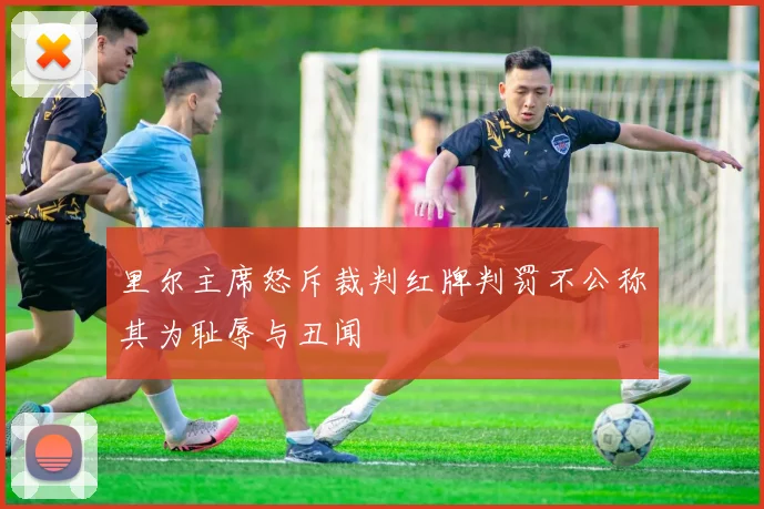 里尔主席怒斥裁判红牌判罚不公称其为耻辱与丑闻