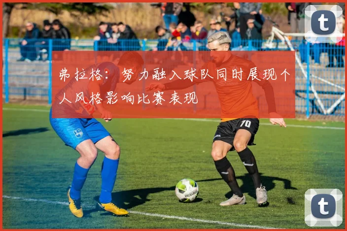 弗拉格：努力融入球队同时展现个人风格影响比赛表现