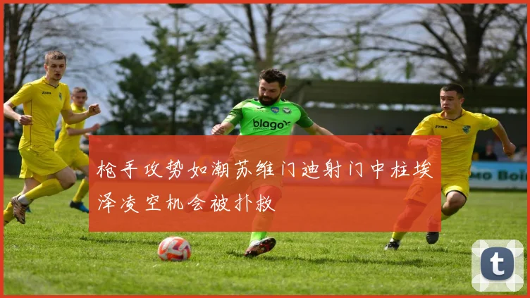 枪手攻势如潮苏维门迪射门中柱埃泽凌空机会被扑救