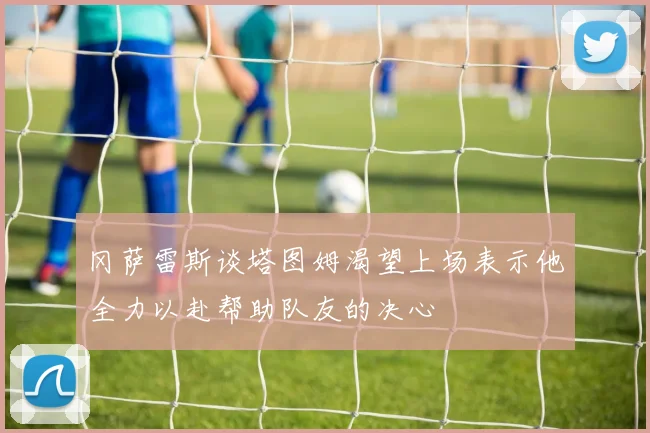 冈萨雷斯谈塔图姆渴望上场表示他全力以赴帮助队友的决心