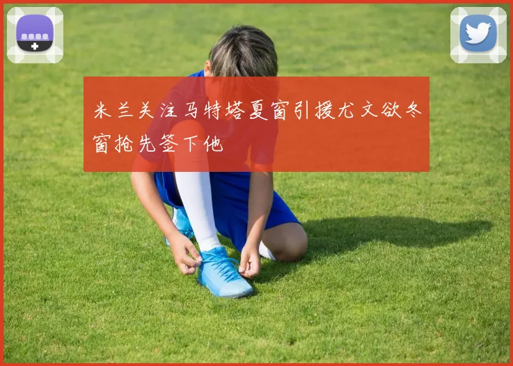 米兰关注马特塔夏窗引援尤文欲冬窗抢先签下他