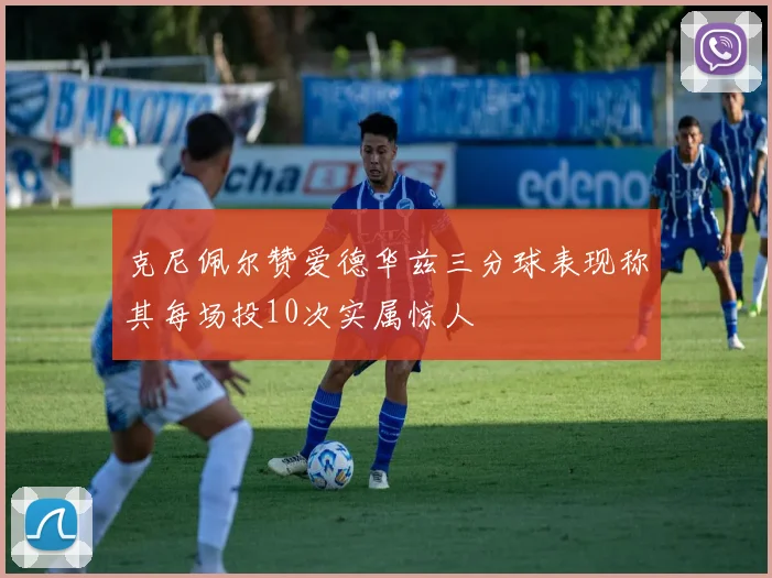 克尼佩尔赞爱德华兹三分球表现称其每场投10次实属惊人