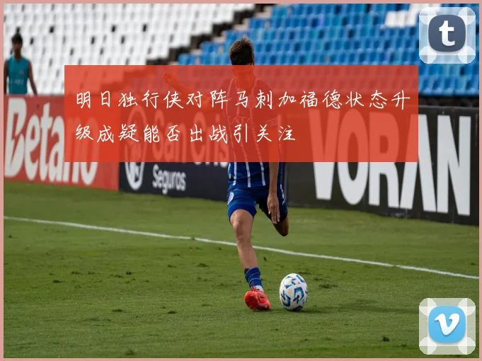 明日独行侠对阵马刺加福德状态升级成疑能否出战引关注