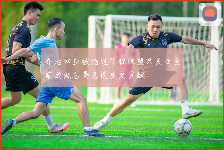 乔治回应被指过气称联盟只关注当前成就容易忽视历史贡献