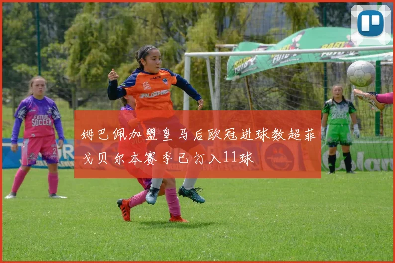 姆巴佩加盟皇马后欧冠进球数超菲戈贝尔本赛季已打入11球