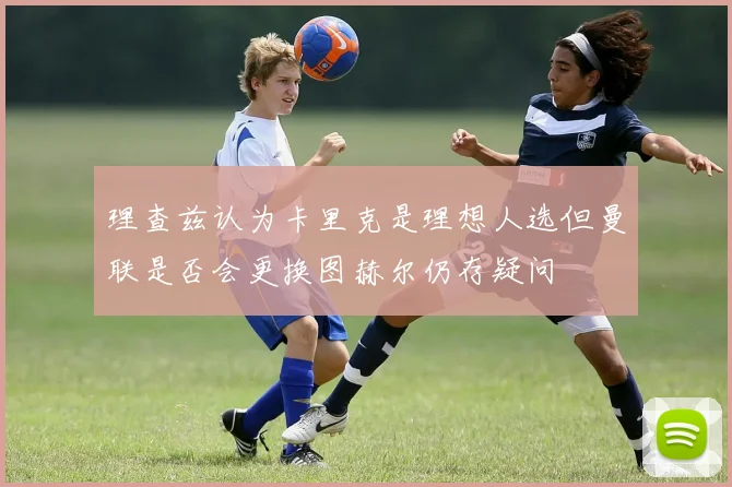 理查兹认为卡里克是理想人选但曼联是否会更换图赫尔仍存疑问