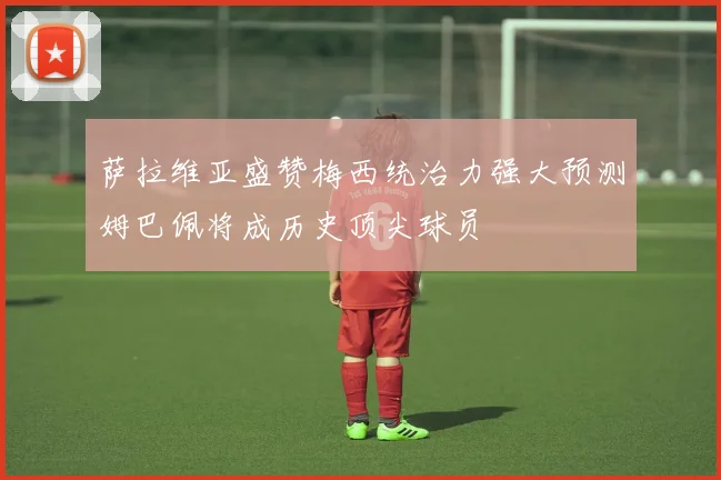 萨拉维亚盛赞梅西统治力强大预测姆巴佩将成历史顶尖球员