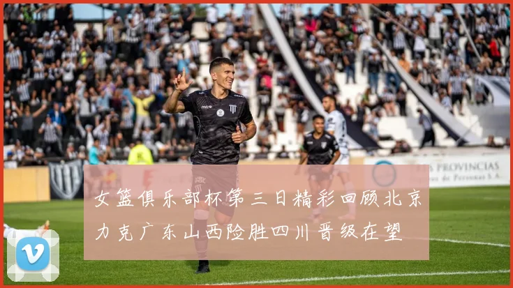 女篮俱乐部杯第三日精彩回顾北京力克广东山西险胜四川晋级在望