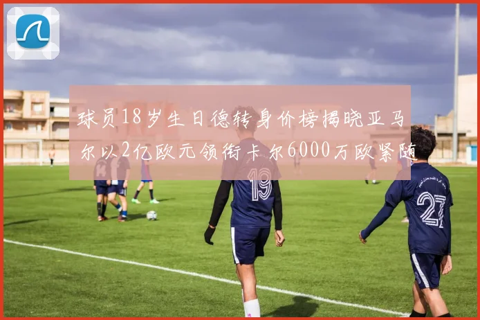 球员18岁生日德转身价榜揭晓亚马尔以2亿欧元领衔卡尔6000万欧紧随其后