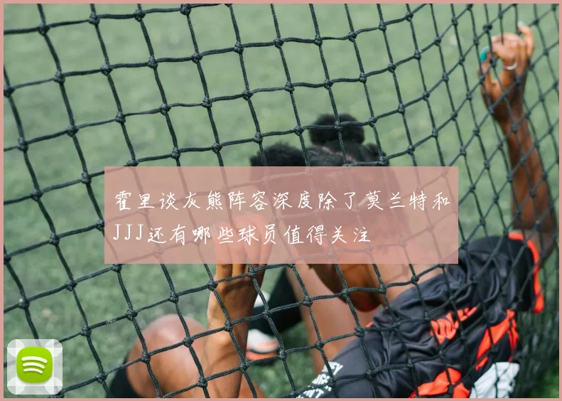 霍里谈灰熊阵容深度除了莫兰特和JJJ还有哪些球员值得关注