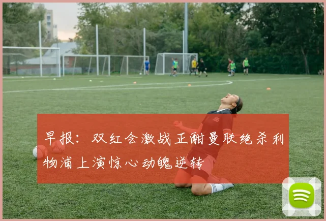 早报：双红会激战正酣曼联绝杀利物浦上演惊心动魄逆转