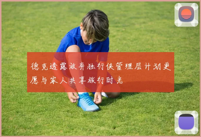 德克透露放弃独行侠管理层计划更愿与家人共享旅行时光