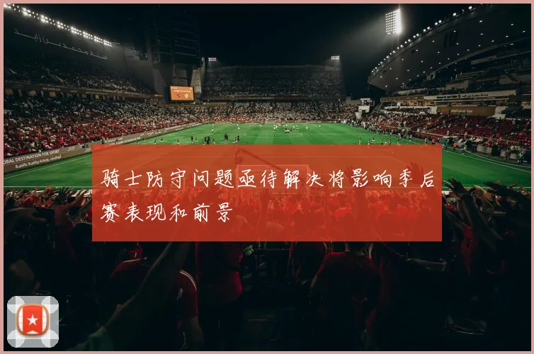 骑士防守问题亟待解决将影响季后赛表现和前景