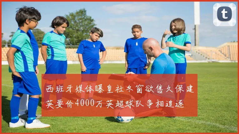 西班牙媒体曝皇社冬窗欲售久保建英要价4000万英超球队争相追逐